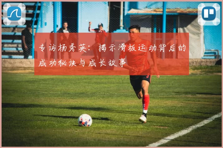 专访杨秀英：揭示滑板运动背后的成功秘诀与成长故事