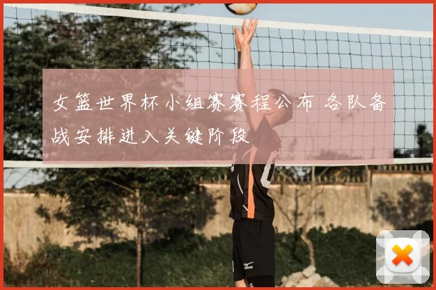 女篮世界杯小组赛赛程公布 各队备战安排进入关键阶段