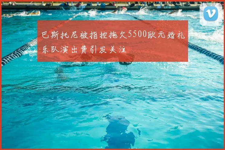 巴斯托尼被指控拖欠5500欧元婚礼乐队演出费引发关注
