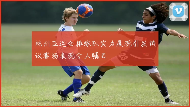 杭州亚运会排球队实力展现引发热议赛场表现令人瞩目