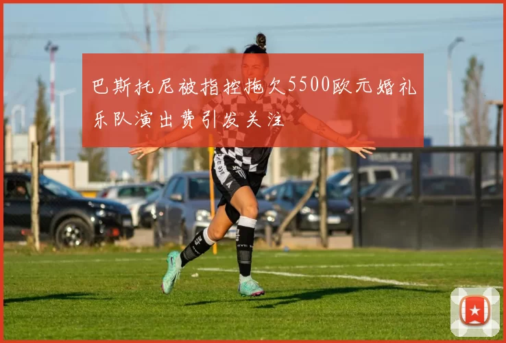 巴斯托尼被指控拖欠5500欧元婚礼乐队演出费引发关注