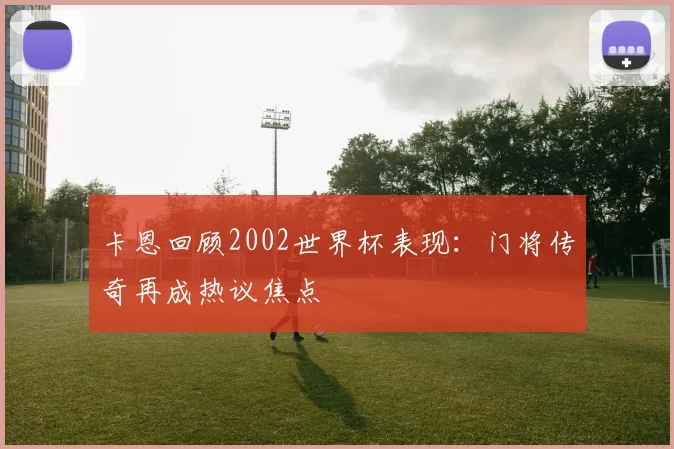 卡恩回顾2002世界杯表现:门将传奇再成热议焦点