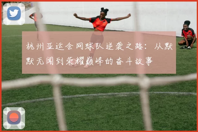 杭州亚运会网球队逆袭之路：从默默无闻到荣耀巅峰的奋斗故事