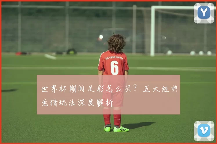 世界杯期间足彩怎么买？五大经典竞猜玩法深度解析