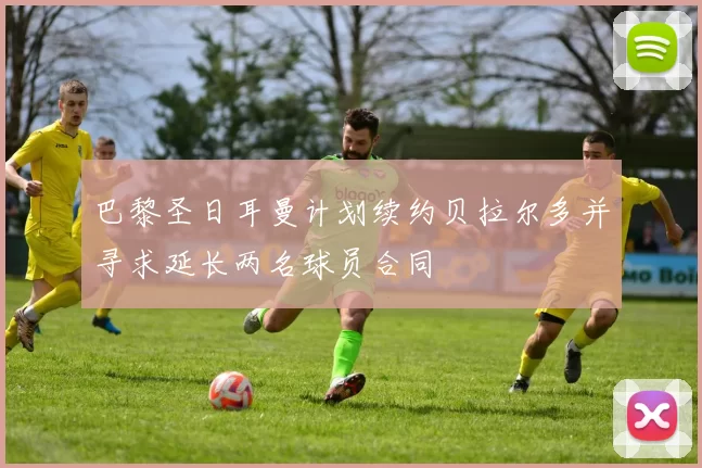 巴黎圣日耳曼计划续约贝拉尔多并寻求延长两名球员合同