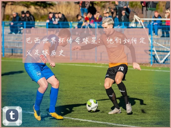 巴西世界杯传奇球星：他们如何定义足球历史