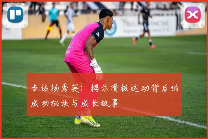 专访杨秀英：揭示滑板运动背后的成功秘诀与成长故事