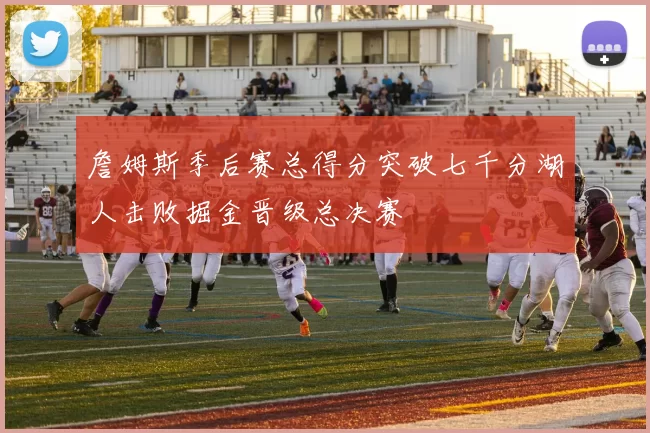 詹姆斯季后赛总得分突破七千分湖人击败掘金晋级总决赛