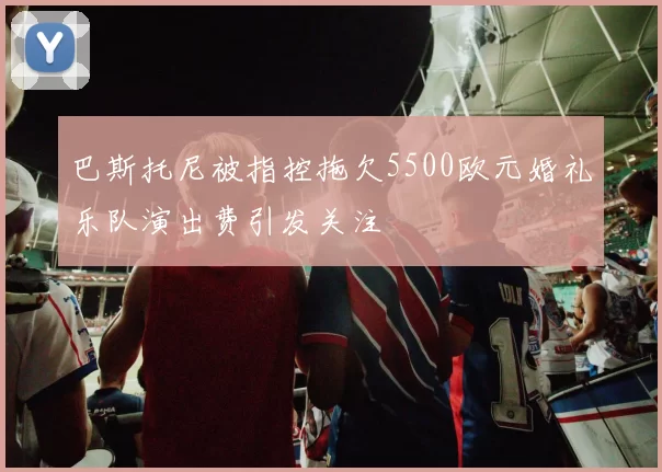 巴斯托尼被指控拖欠5500欧元婚礼乐队演出费引发关注