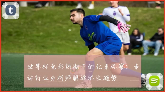 世界杯竞彩热潮下的北京观察：专访行业分析师解读玩法趋势