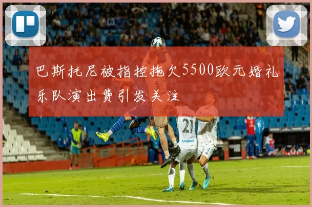 巴斯托尼被指控拖欠5500欧元婚礼乐队演出费引发关注
