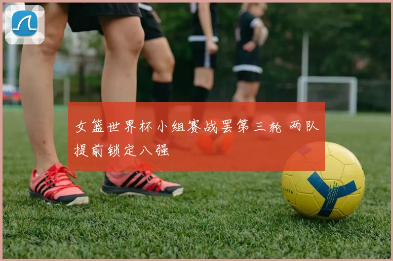 女篮世界杯小组赛战罢第三轮 两队提前锁定八强