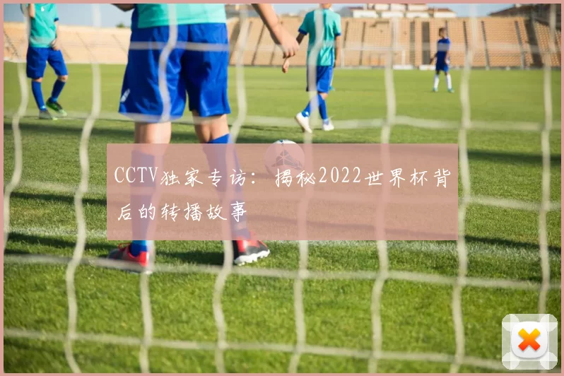 CCTV独家专访:揭秘2022世界杯背后的转播故事