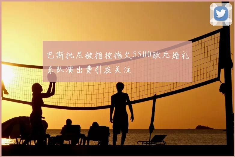 巴斯托尼被指控拖欠5500欧元婚礼乐队演出费引发关注