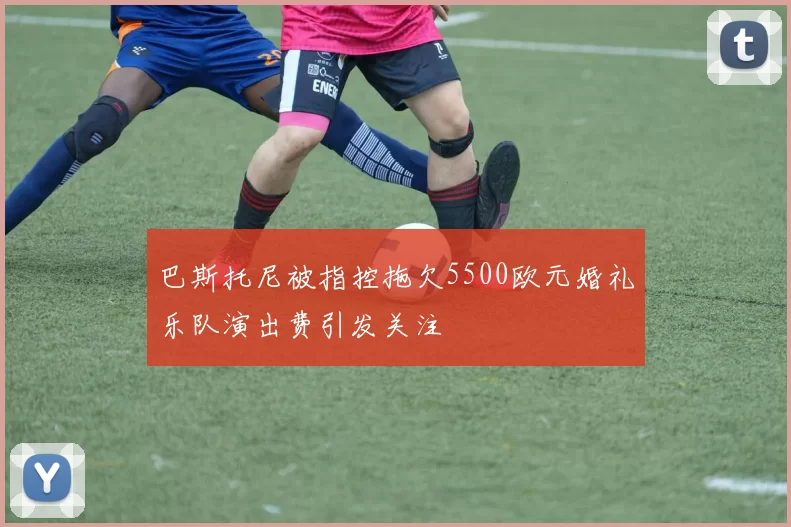 巴斯托尼被指控拖欠5500欧元婚礼乐队演出费引发关注