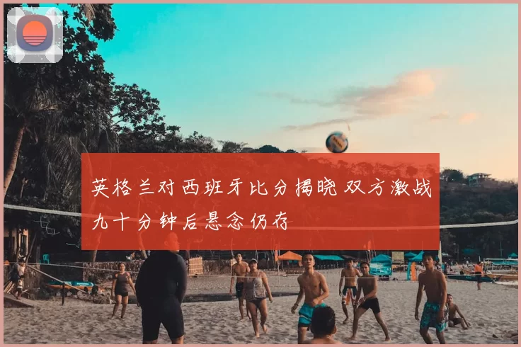 英格兰对西班牙比分揭晓 双方激战九十分钟后悬念仍存